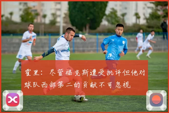 霍里：尽管福克斯遭受批评但他对球队西部第二的贡献不可忽视