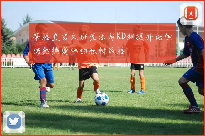 蒂格直言文班无法与KD相提并论但仍然热爱他的独特风格