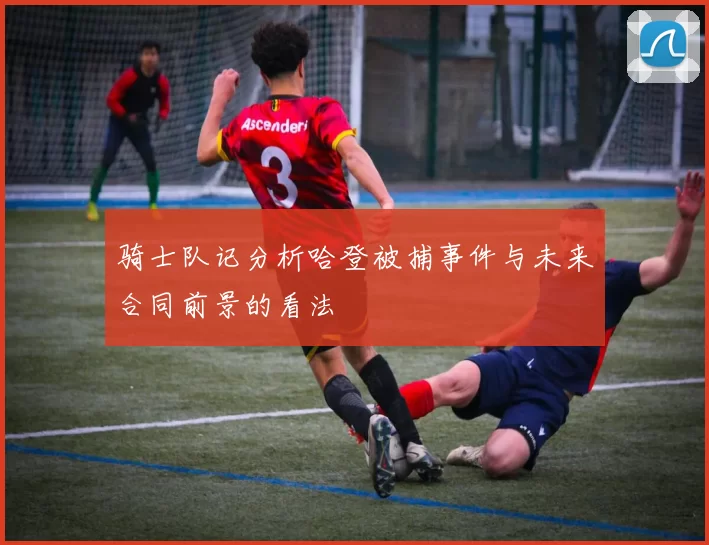 骑士队记分析哈登被捕事件与未来合同前景的看法