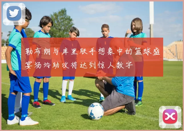 勒布朗与库里联手想象中的篮球盛宴场均助攻将达到惊人数字