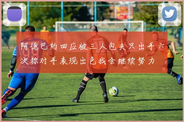 阿德巴约回应被三人包夹只出手六次称对手表现出色我会继续努力