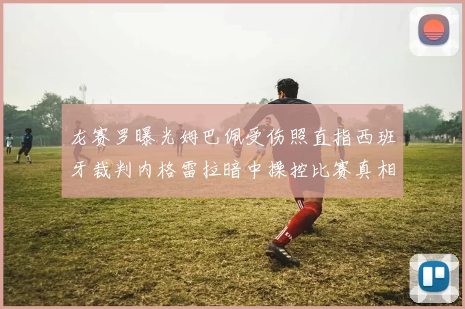 龙赛罗曝光姆巴佩受伤照直指西班牙裁判内格雷拉暗中操控比赛真相