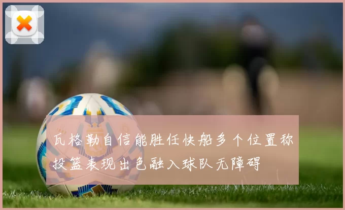 瓦格勒自信能胜任快船多个位置称投篮表现出色融入球队无障碍