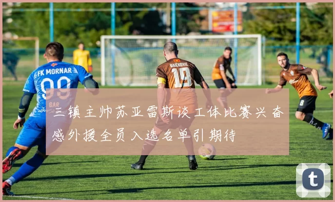 三镇主帅苏亚雷斯谈工体比赛兴奋感外援全员入选名单引期待