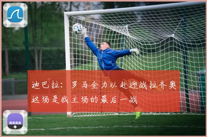 迪巴拉：罗马全力以赴迎战拉齐奥这场是我主场的最后一战
