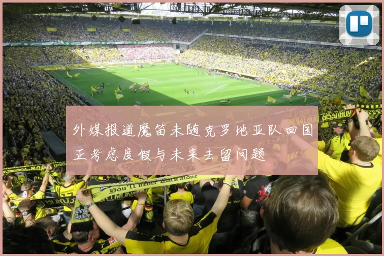 外媒报道魔笛未随克罗地亚队回国正考虑度假与未来去留问题