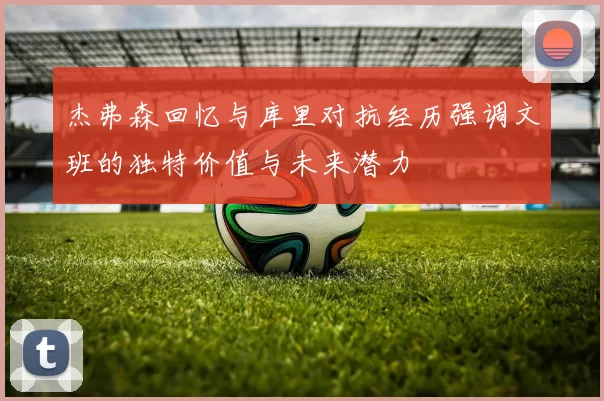 杰弗森回忆与库里对抗经历强调文班的独特价值与未来潜力
