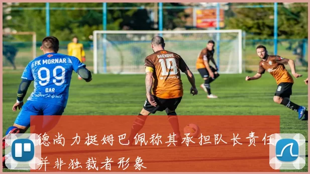 德尚力挺姆巴佩称其承担队长责任并非独裁者形象