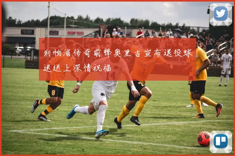 利物浦传奇前锋奥里吉宣布退役球迷送上深情祝福