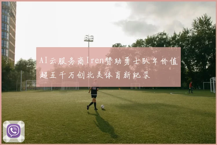 AI云服务商Iren赞助勇士队年价值超五千万创北美体育新纪录
