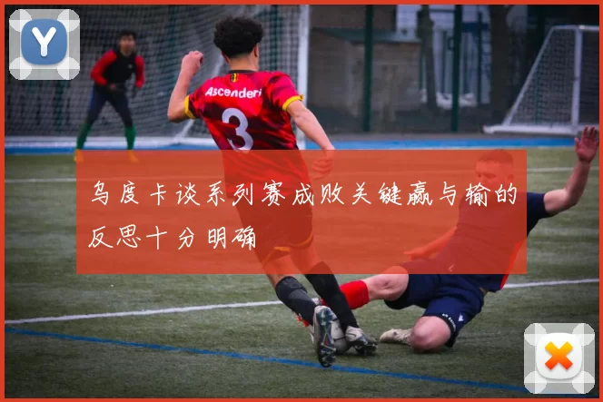 乌度卡谈系列赛成败关键赢与输的反思十分明确