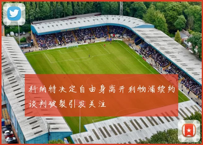 科纳特决定自由身离开利物浦续约谈判破裂引发关注