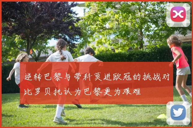 逆转巴黎与带科莫进欧冠的挑战对比罗贝托认为巴黎更为艰难