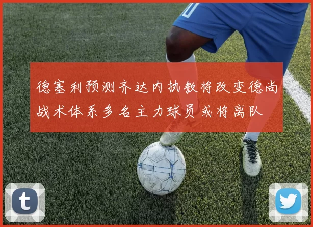 德塞利预测齐达内执教将改变德尚战术体系多名主力球员或将离队