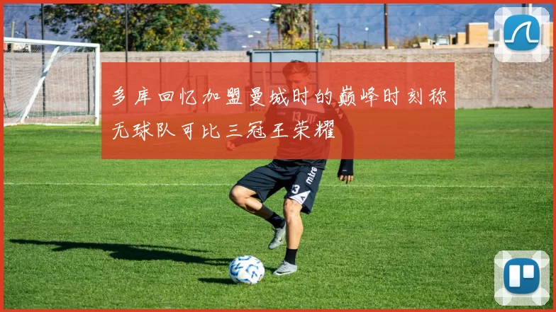 多库回忆加盟曼城时的巅峰时刻称无球队可比三冠王荣耀
