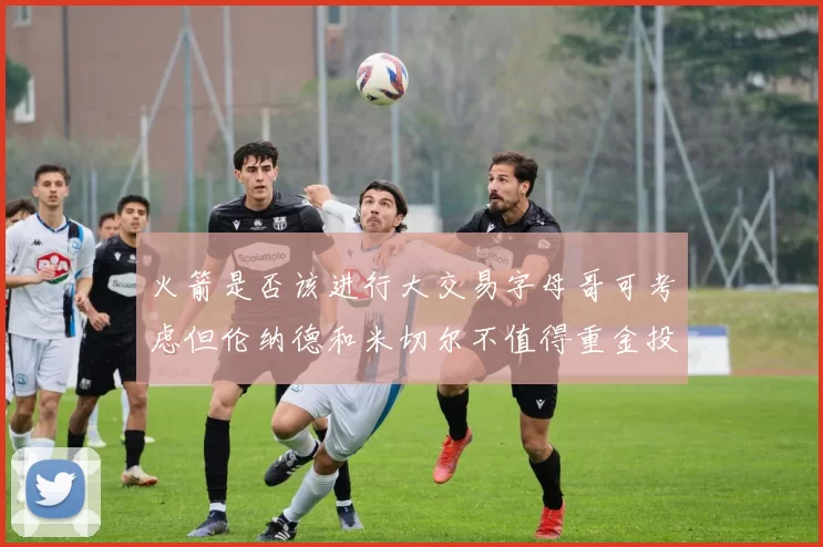 火箭是否该进行大交易字母哥可考虑但伦纳德和米切尔不值得重金投入