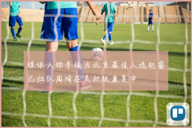 媒体人称李楠为北京最佳人选赵睿已归队周琦在美积极康复中