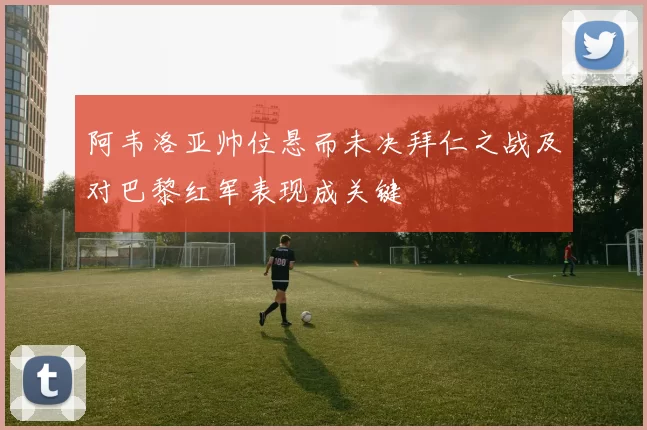 阿韦洛亚帅位悬而未决拜仁之战及对巴黎红军表现成关键