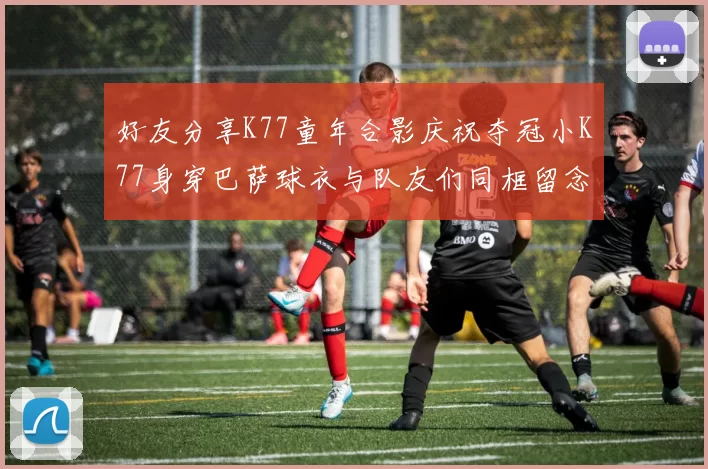 好友分享K77童年合影庆祝夺冠小K77身穿巴萨球衣与队友们同框留念