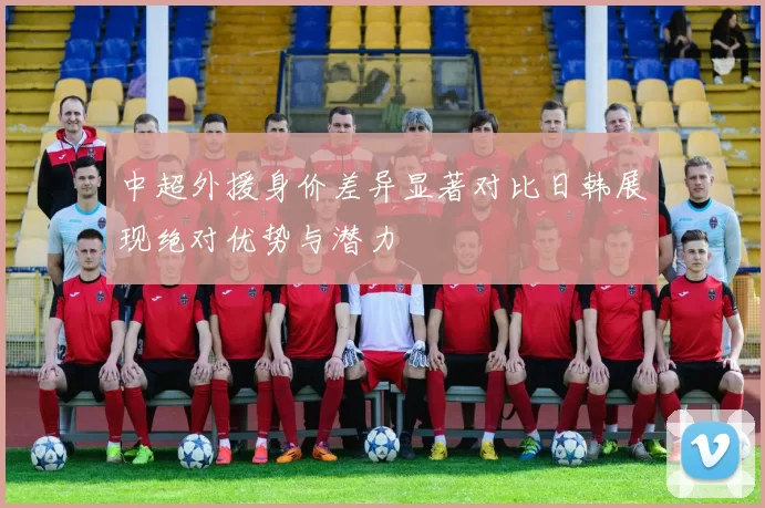 中超外援身价差异显著对比日韩展现绝对优势与潜力
