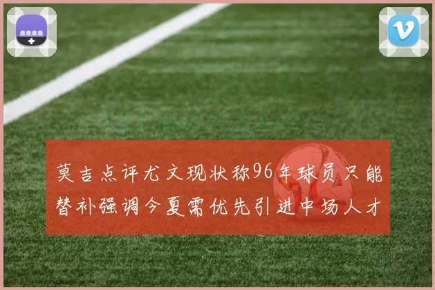 莫吉点评尤文现状称96年球员只能替补强调今夏需优先引进中场人才