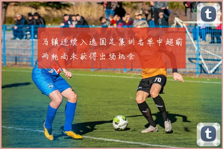 马镇连续入选国足集训名单中超前两轮尚未获得出场机会