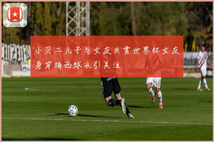 小贝二儿子与女友共赏世界杯女友身穿梅西球衣引关注