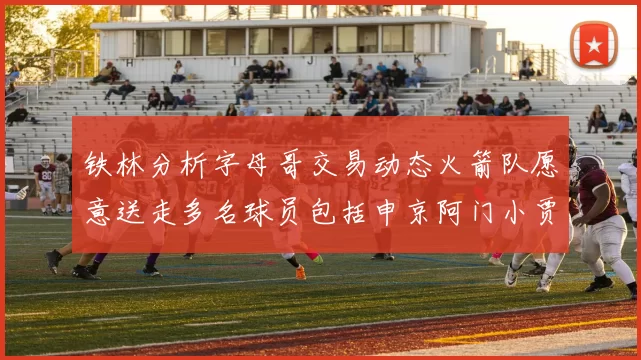 铁林分析字母哥交易动态火箭队愿意送走多名球员包括申京阿门小贾