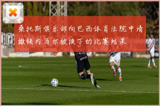 桑托斯俱乐部向巴西体育法院申请撤销内马尔被换下的比赛结果
