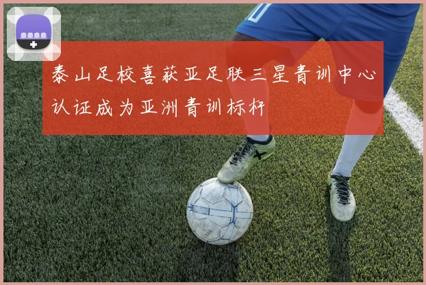 泰山足校喜获亚足联三星青训中心认证成为亚洲青训标杆